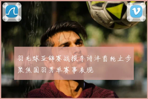 羽毛球亚锦赛战报李诗沣首轮止步聚焦国羽男单赛事表现