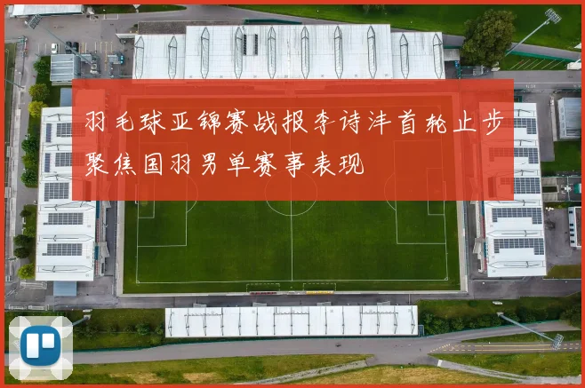 羽毛球亚锦赛战报李诗沣首轮止步聚焦国羽男单赛事表现